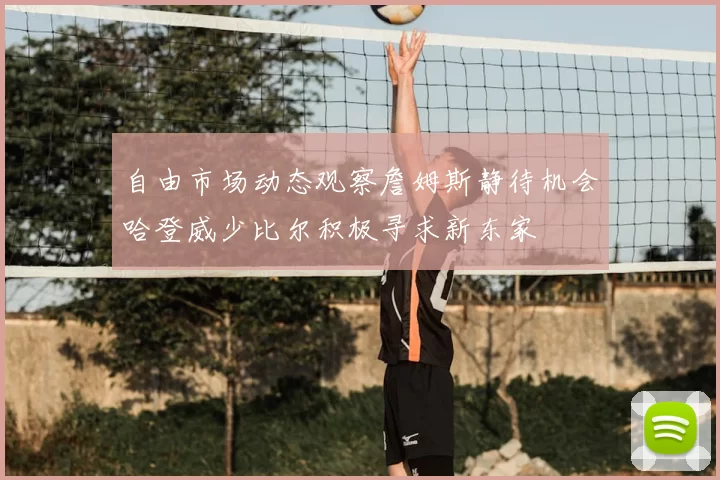 自由市场动态观察詹姆斯静待机会哈登威少比尔积极寻求新东家