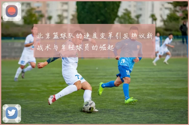 北京篮球队的速度变革引发热议新战术与年轻球员的崛起