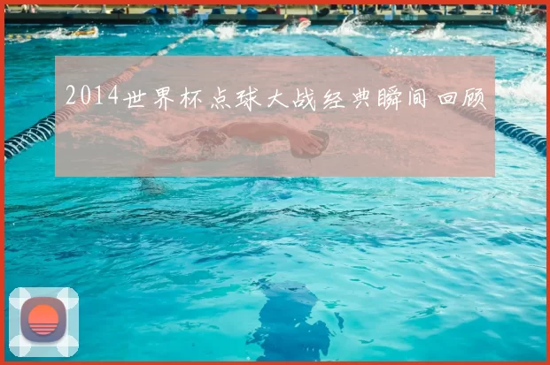 2014世界杯点球大战经典瞬间回顾