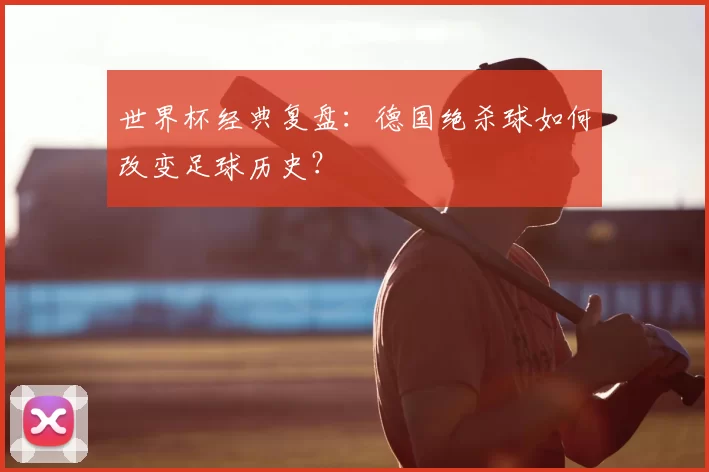 世界杯经典复盘:德国绝杀球如何改变足球历史?