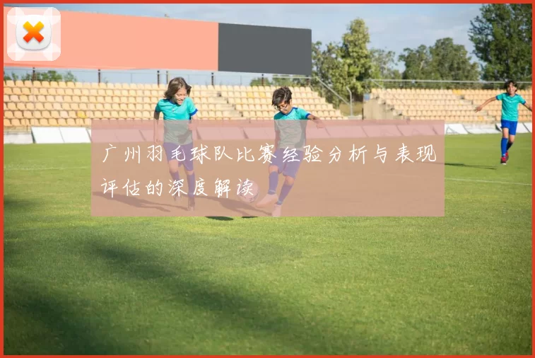 广州羽毛球队比赛经验分析与表现评估的深度解读