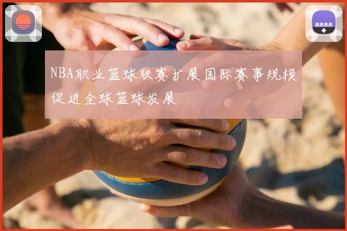 NBA职业篮球联赛扩展国际赛事规模促进全球篮球发展