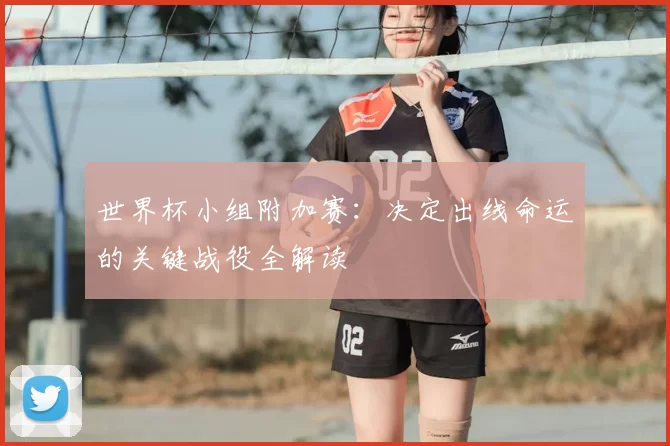 世界杯小组附加赛:决定出线命运的关键战役全解读