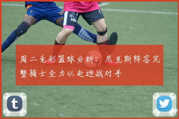 周二竞彩篮球分析：尼克斯阵容完整骑士全力以赴迎战对手
