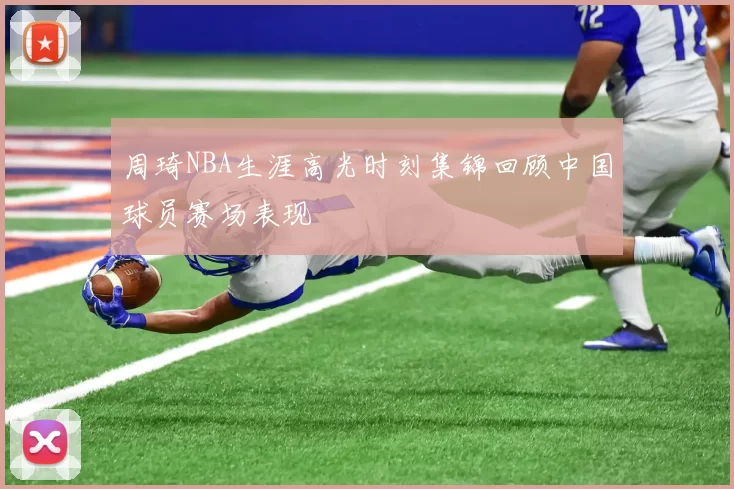 周琦NBA生涯高光时刻集锦回顾中国球员赛场表现