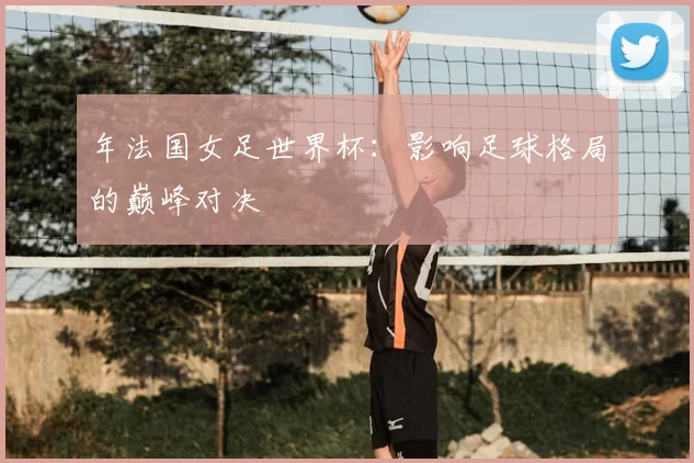 年法国女足世界杯：影响足球格局的巅峰对决