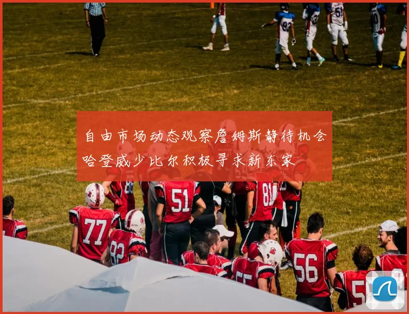 自由市场动态观察詹姆斯静待机会哈登威少比尔积极寻求新东家