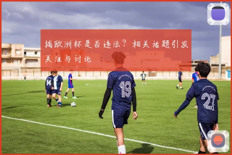 搞欧洲杯是否违法？相关话题引发关注与讨论
