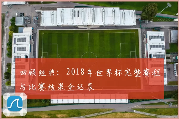回顾经典：2018年世界杯完整赛程与比赛结果全记录