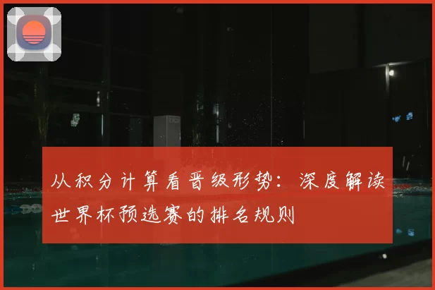 从积分计算看晋级形势：深度解读世界杯预选赛的排名规则