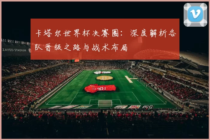 卡塔尔世界杯决赛圈：深度解析各队晋级之路与战术布局
