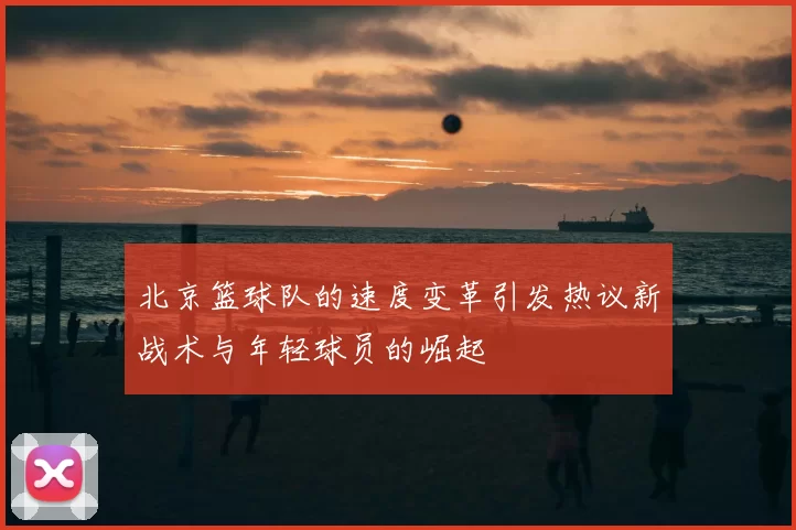 北京篮球队的速度变革引发热议新战术与年轻球员的崛起