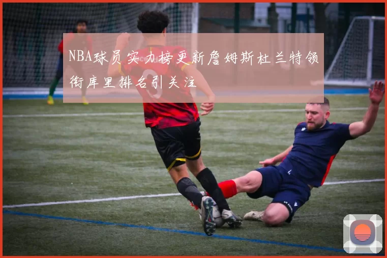 NBA球员实力榜更新詹姆斯杜兰特领衔库里排名引关注