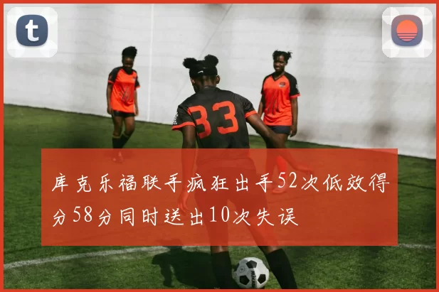 库克乐福联手疯狂出手52次低效得分58分同时送出10次失误