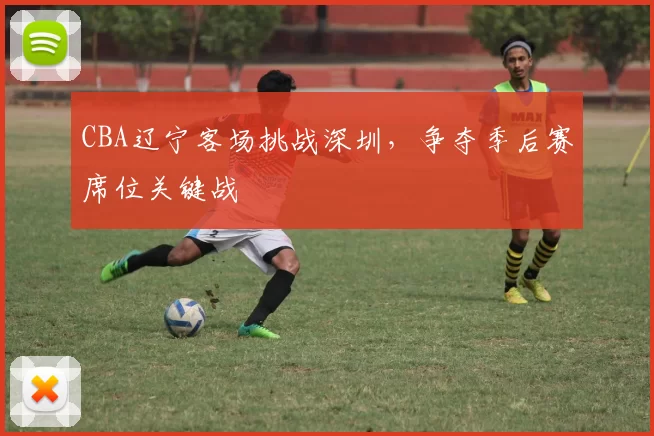 CBA辽宁客场挑战深圳，争夺季后赛席位关键战