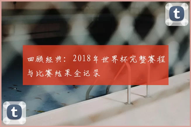 回顾经典:2018年世界杯完整赛程与比赛结果全记录