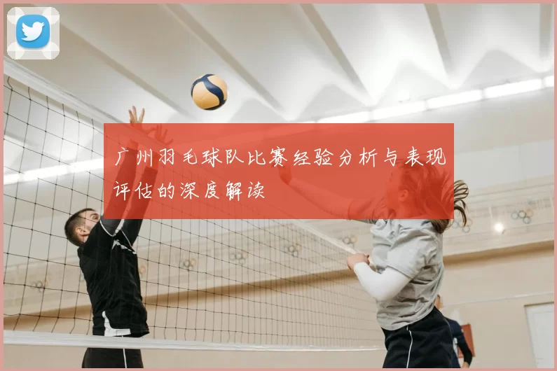 广州羽毛球队比赛经验分析与表现评估的深度解读