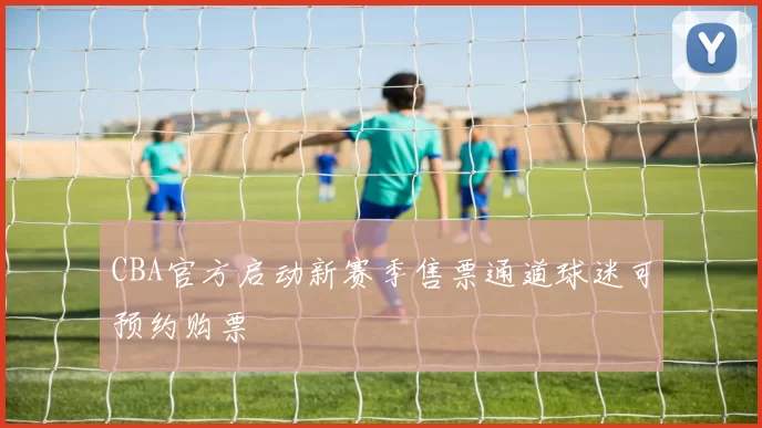 CBA官方启动新赛季售票通道球迷可预约购票