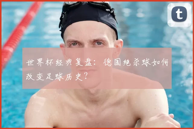 世界杯经典复盘：德国绝杀球如何改变足球历史？