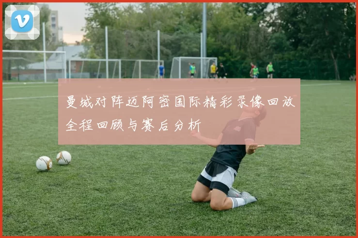 曼城对阵迈阿密国际精彩录像回放全程回顾与赛后分析