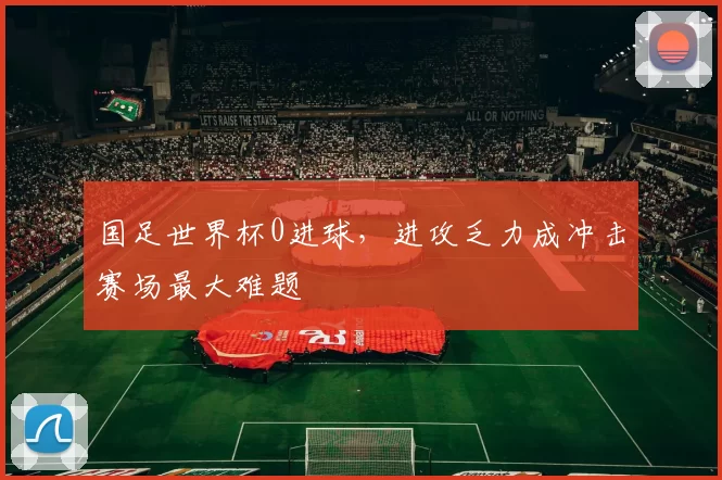 国足世界杯0进球，进攻乏力成冲击赛场最大难题