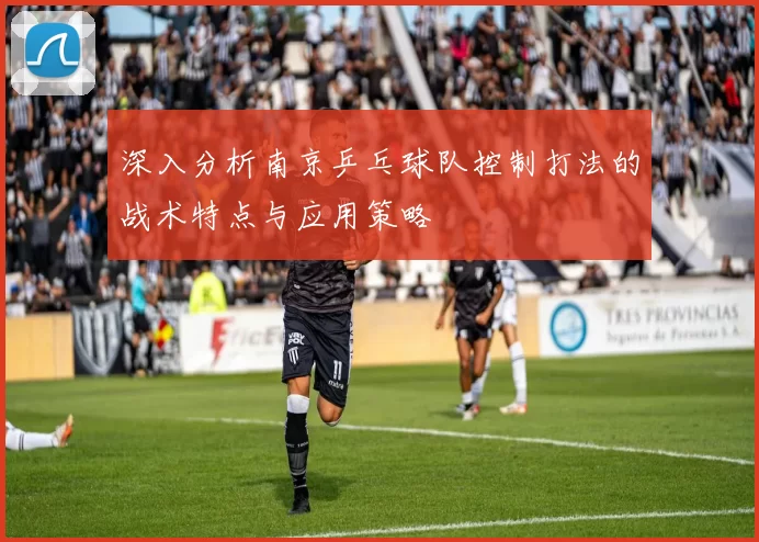 深入分析南京乒乓球队控制打法的战术特点与应用策略