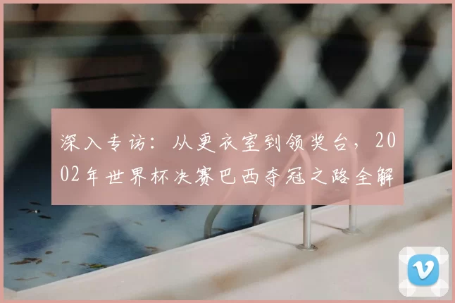 深入专访：从更衣室到领奖台，2002年世界杯决赛巴西夺冠之路全解析