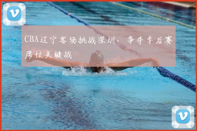 CBA辽宁客场挑战深圳，争夺季后赛席位关键战