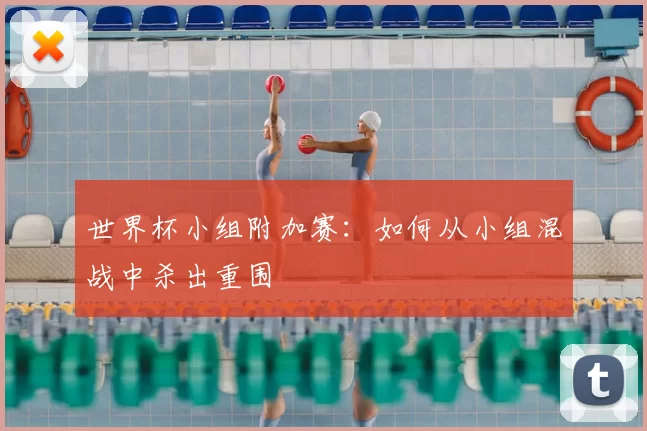 世界杯小组附加赛：如何从小组混战中杀出重围