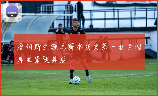 詹姆斯生涯总薪水历史第一杜兰特库里紧随其后
