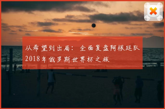 从希望到出局：全面复盘阿根廷队2018年俄罗斯世界杯之旅
