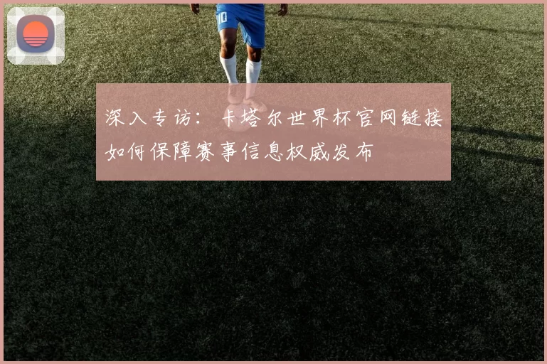 深入专访：卡塔尔世界杯官网链接如何保障赛事信息权威发布