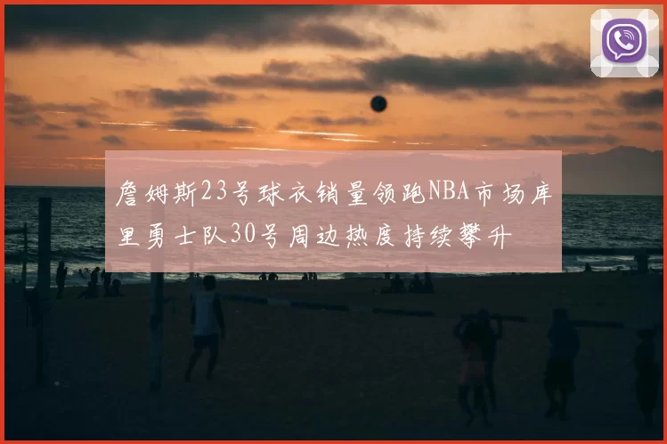 詹姆斯23号球衣销量领跑NBA市场库里勇士队30号周边热度持续攀升