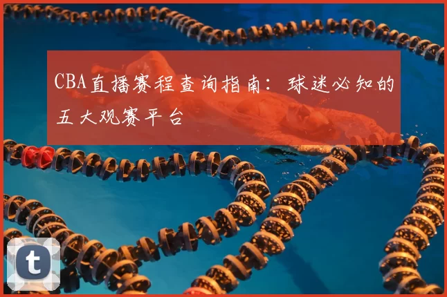 CBA直播赛程查询指南：球迷必知的五大观赛平台