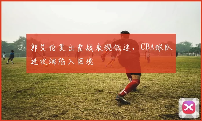 郭艾伦复出首战表现低迷，CBA球队进攻端陷入困境