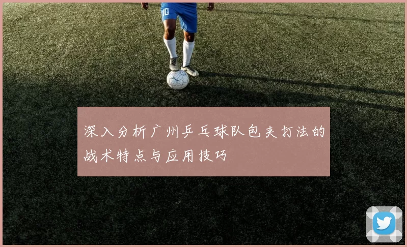 深入分析广州乒乓球队包夹打法的战术特点与应用技巧
