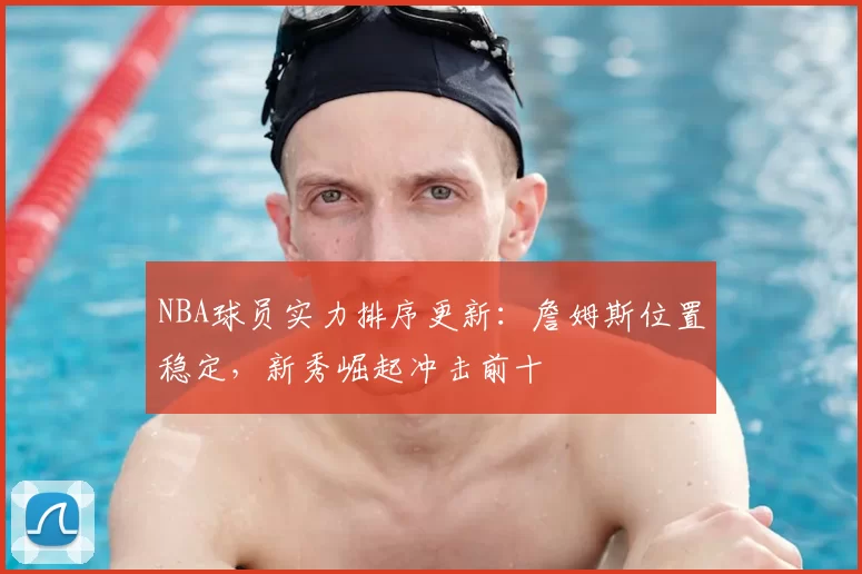 NBA球员实力排序更新：詹姆斯位置稳定，新秀崛起冲击前十