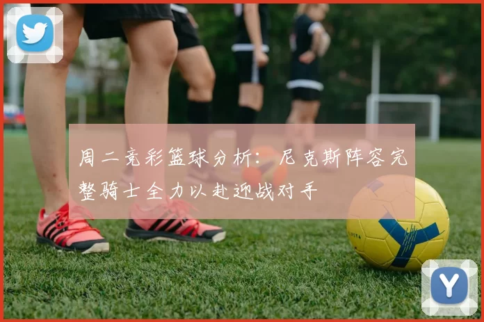 周二竞彩篮球分析：尼克斯阵容完整骑士全力以赴迎战对手