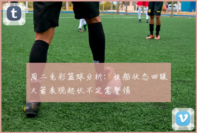 周二竞彩篮球分析：快船状态回暖火箭表现起伏不定需警惕