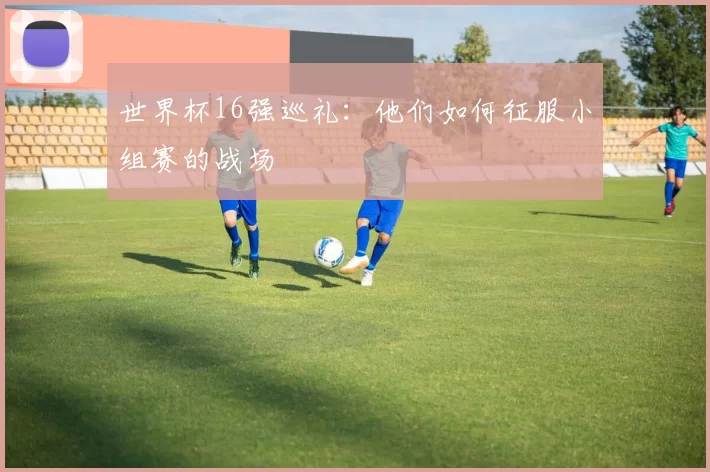 世界杯16强巡礼：他们如何征服小组赛的战场