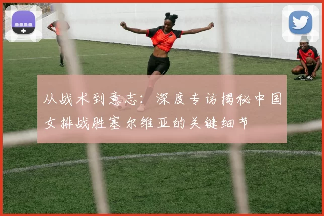 从战术到意志:深度专访揭秘中国女排战胜塞尔维亚的关键细节