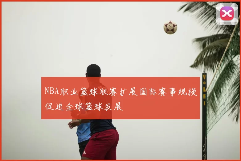 NBA职业篮球联赛扩展国际赛事规模促进全球篮球发展