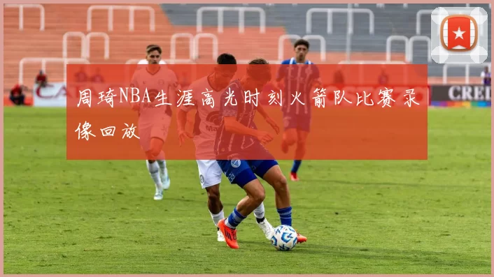 周琦NBA生涯高光时刻火箭队比赛录像回放