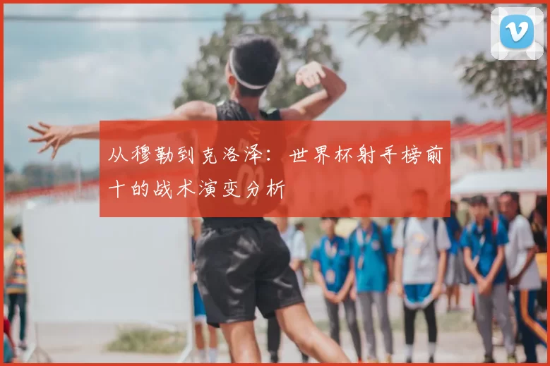 从穆勒到克洛泽：世界杯射手榜前十的战术演变分析