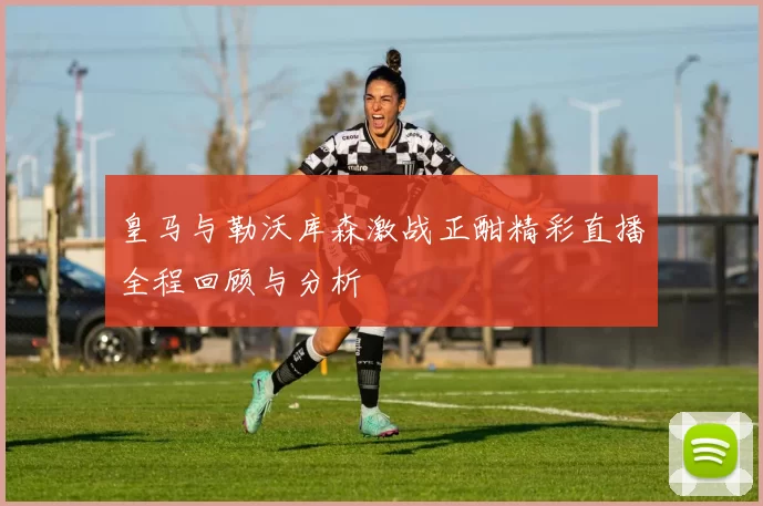 皇马与勒沃库森激战正酣精彩直播全程回顾与分析