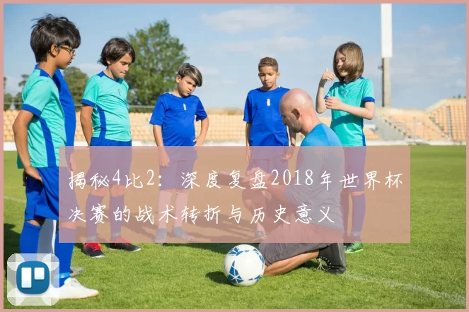 揭秘4比2：深度复盘2018年世界杯决赛的战术转折与历史意义