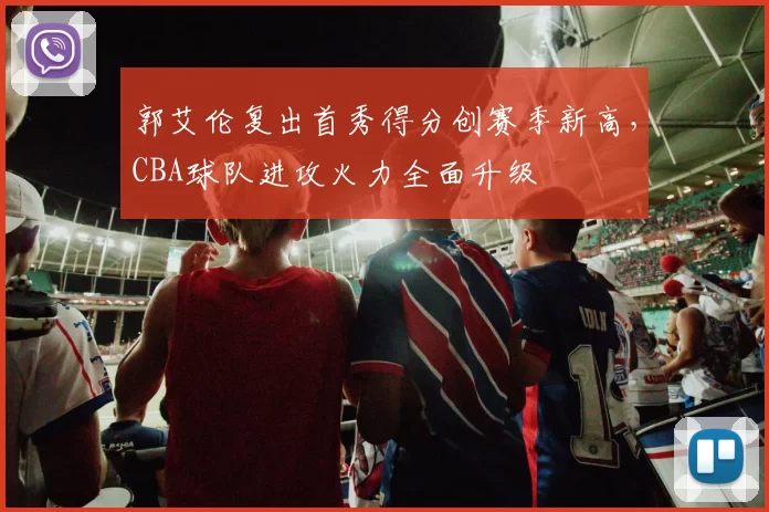 郭艾伦复出首秀得分创赛季新高，CBA球队进攻火力全面升级