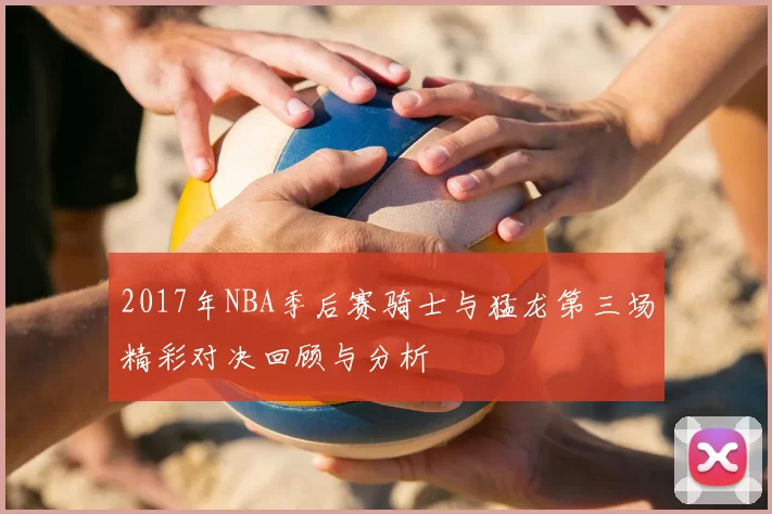 2017年NBA季后赛骑士与猛龙第三场精彩对决回顾与分析
