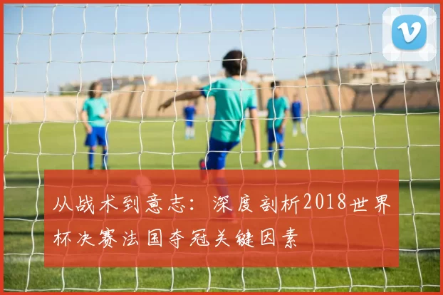 从战术到意志：深度剖析2018世界杯决赛法国夺冠关键因素