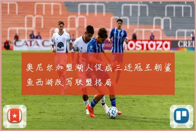 奥尼尔加盟湖人促成三连冠王朝鲨鱼西游改写联盟格局